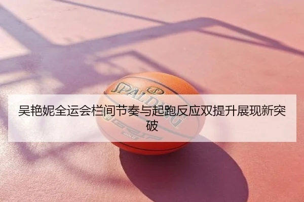吴艳妮全运会栏间节奏与起跑反应双提升展现新突破
