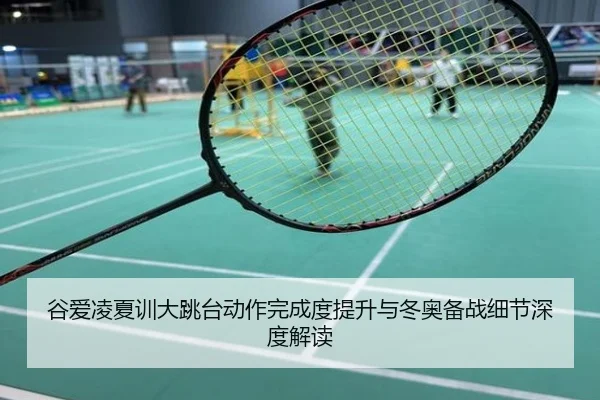 谷爱凌夏训大跳台动作完成度提升与冬奥备战细节深度解读