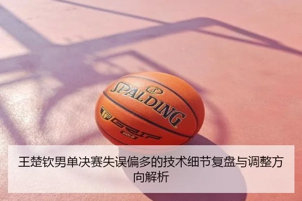 王楚钦男单决赛失误偏多的技术细节复盘与调整方向解析