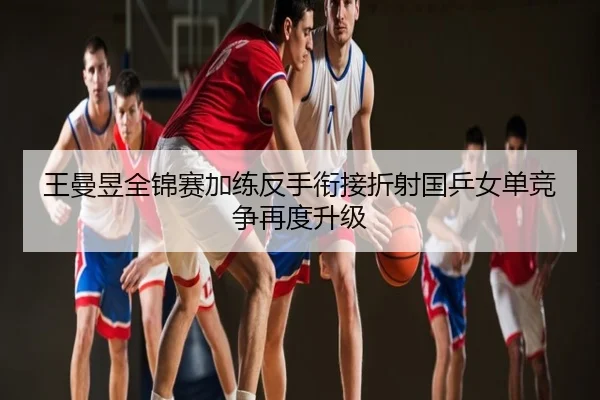 王曼昱全锦赛加练反手衔接折射国乒女单竞争再度升级