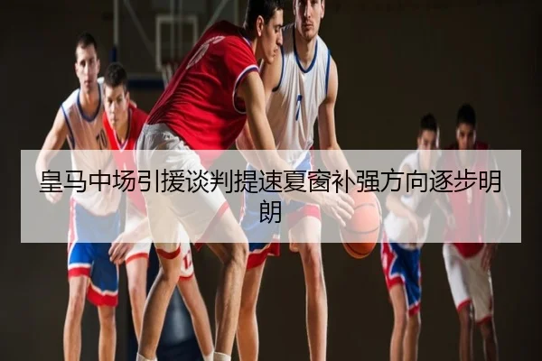 皇马中场引援谈判提速夏窗补强方向逐步明朗