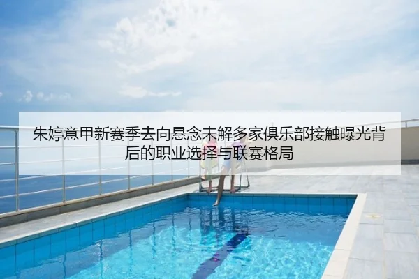 朱婷意甲新赛季去向悬念未解多家俱乐部接触曝光背后的职业选择与联赛格局