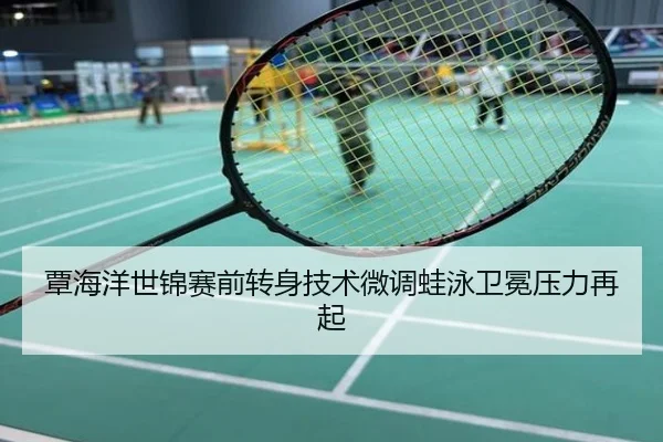 覃海洋世锦赛前转身技术微调蛙泳卫冕压力再起