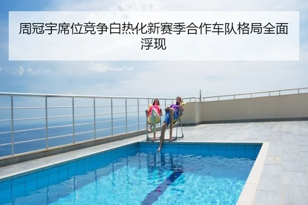 周冠宇席位竞争白热化新赛季合作车队格局全面浮现