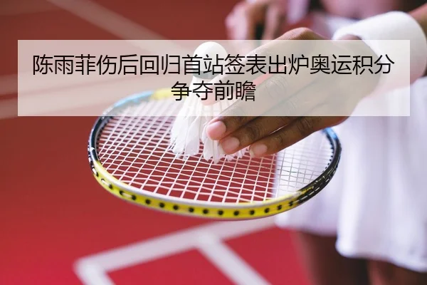 陈雨菲伤后回归首站签表出炉奥运积分争夺前瞻