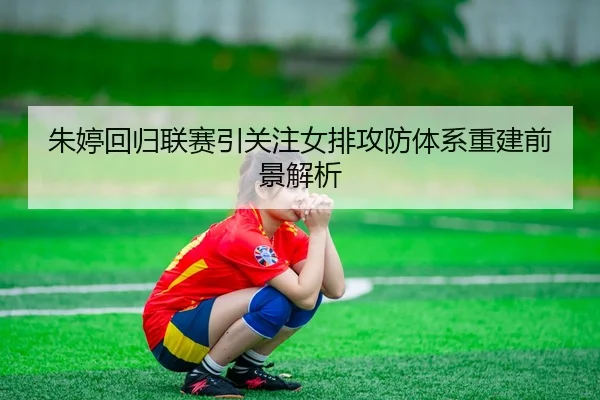 朱婷回归联赛引关注女排攻防体系重建前景解析